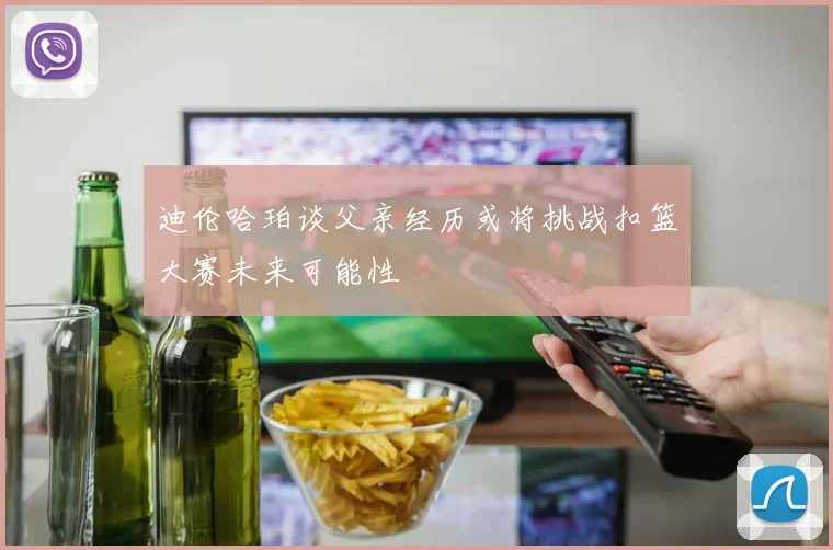 迪伦哈珀谈父亲经历或将挑战扣篮大赛未来可能性