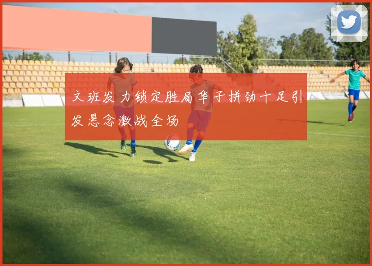 文班发力锁定胜局华子拼劲十足引发悬念激战全场