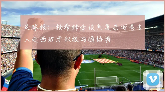 足球报：杨希转会谈判复杂海港专人赴西班牙积极沟通协调