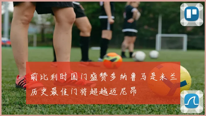 前比利时国门盛赞多纳鲁马是米兰历史最佳门将超越迈尼昂