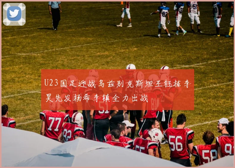 U23国足迎战乌兹别克斯坦王钰栋李昊先发杨希李镇全力出战