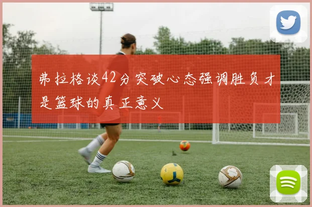 弗拉格谈42分突破心态强调胜负才是篮球的真正意义