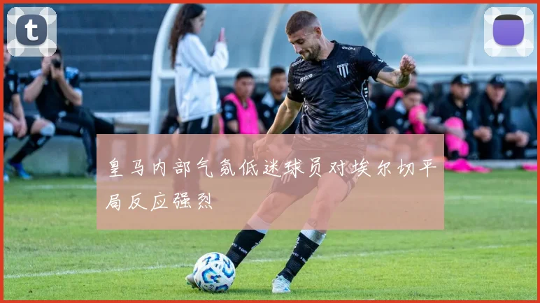 皇马内部气氛低迷球员对埃尔切平局反应强烈