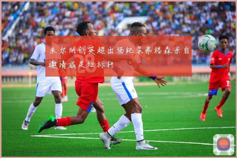 米尔纳创英超出场纪录弗格森亲自邀请成足坛标杆