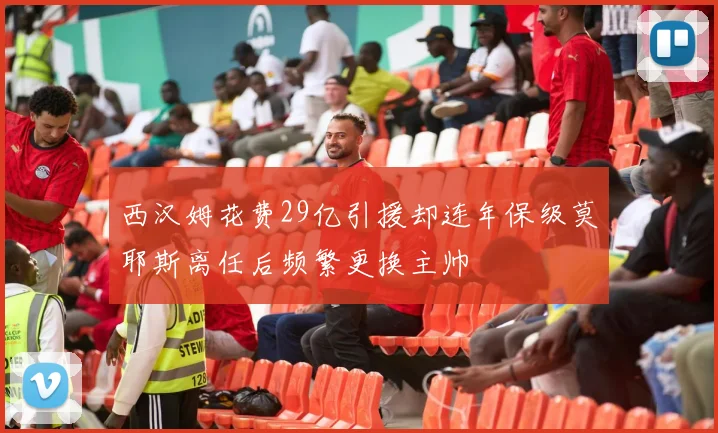 西汉姆花费29亿引援却连年保级莫耶斯离任后频繁更换主帅