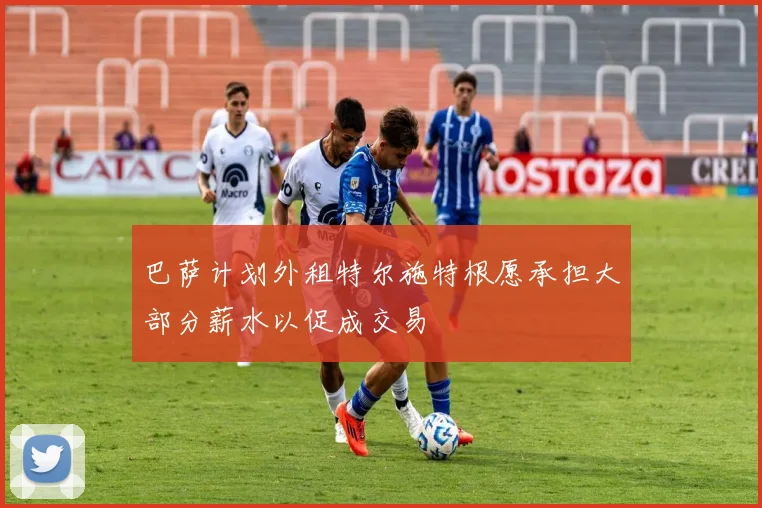 巴萨计划外租特尔施特根愿承担大部分薪水以促成交易