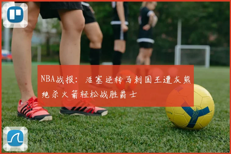 NBA战报：活塞逆转马刺国王遭灰熊绝杀火箭轻松战胜爵士