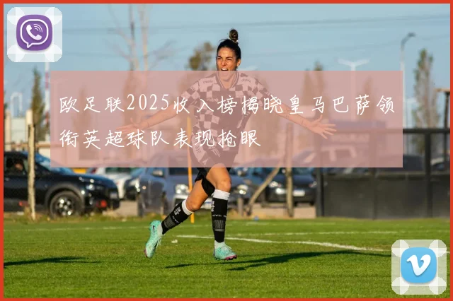 欧足联2025收入榜揭晓皇马巴萨领衔英超球队表现抢眼