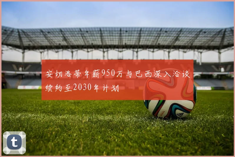 安切洛蒂年薪950万与巴西深入洽谈续约至2030年计划