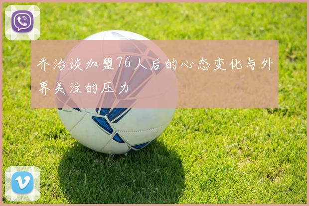 乔治谈加盟76人后的心态变化与外界关注的压力