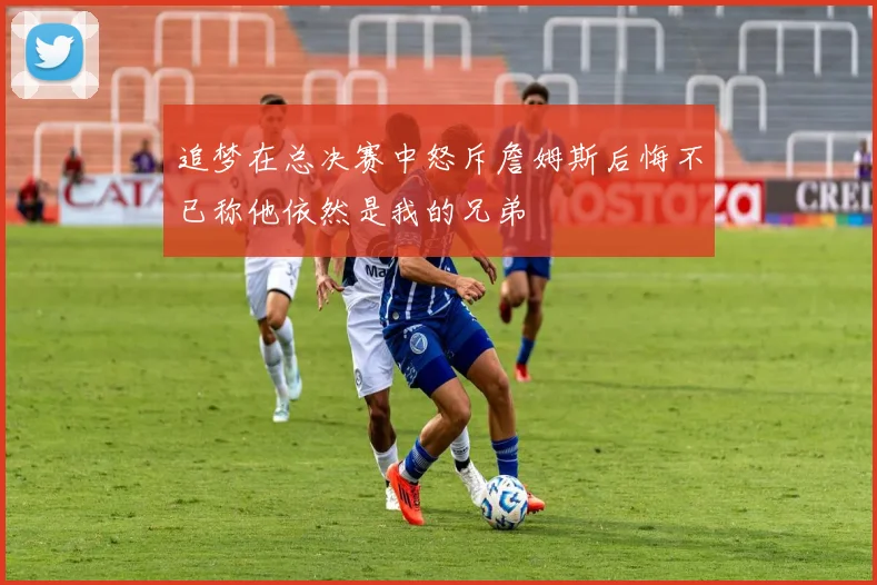 追梦在总决赛中怒斥詹姆斯后悔不已称他依然是我的兄弟