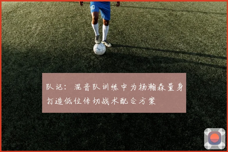 队记：混音队训练中为杨瀚森量身打造低位传切战术配合方案