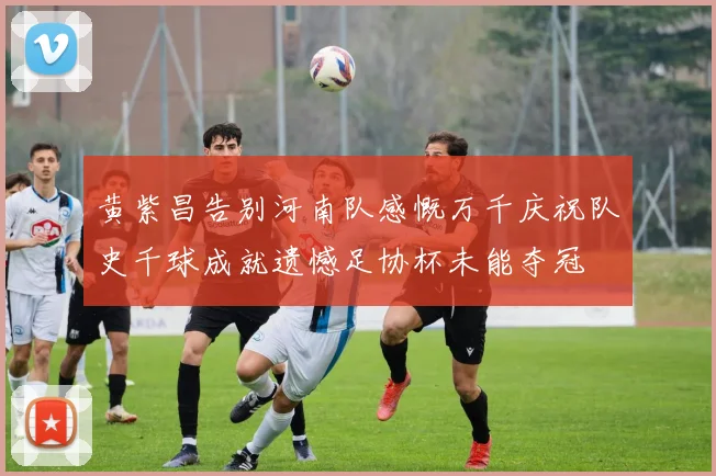 黄紫昌告别河南队感慨万千庆祝队史千球成就遗憾足协杯未能夺冠