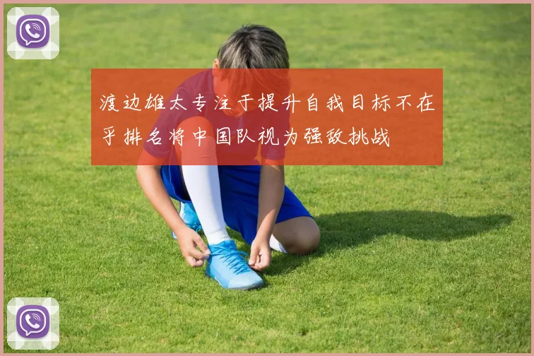 渡边雄太专注于提升自我目标不在乎排名将中国队视为强敌挑战