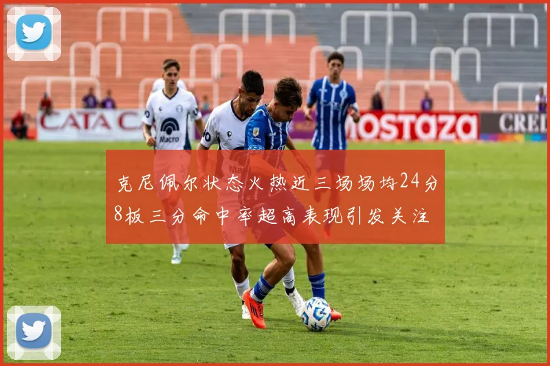 克尼佩尔状态火热近三场场均24分8板三分命中率超高表现引发关注