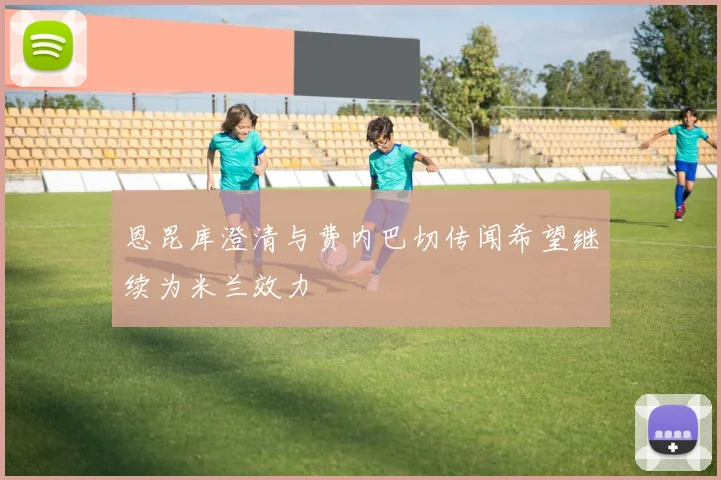 恩昆库澄清与费内巴切传闻希望继续为米兰效力