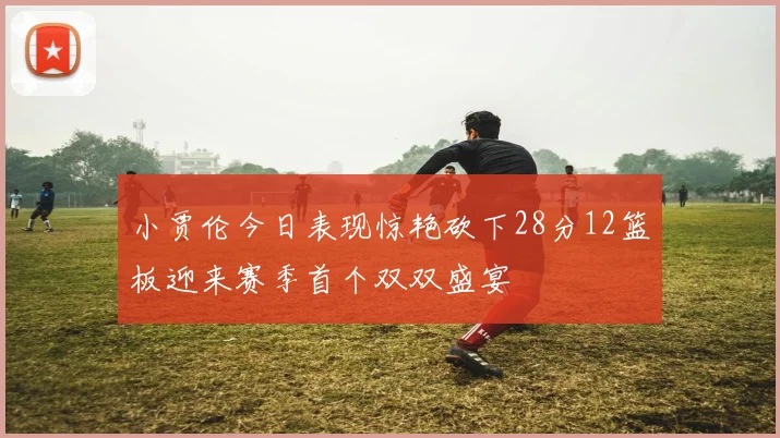 小贾伦今日表现惊艳砍下28分12篮板迎来赛季首个双双盛宴