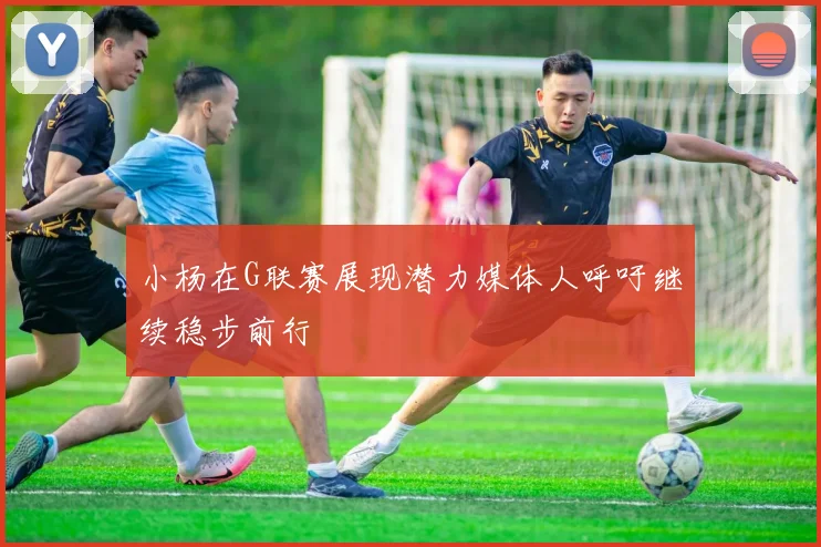小杨在G联赛展现潜力媒体人呼吁继续稳步前行