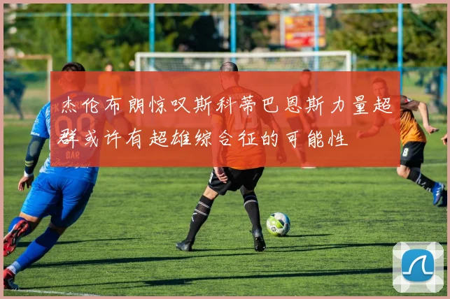 杰伦布朗惊叹斯科蒂巴恩斯力量超群或许有超雄综合征的可能性