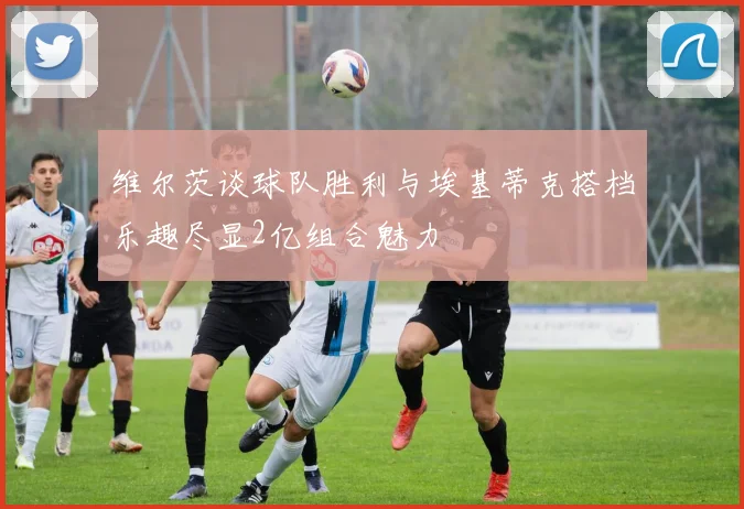 维尔茨谈球队胜利与埃基蒂克搭档乐趣尽显2亿组合魅力
